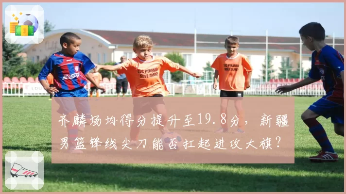 齐麟场均得分提升至19.8分，新疆男篮锋线尖刀能否扛起进攻大旗？