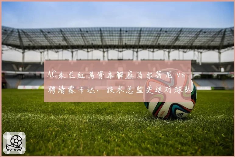AC米兰红鸟资本解雇马尔蒂尼 vs 聘请蒙卡达，技术总监更迭对球队引援影响