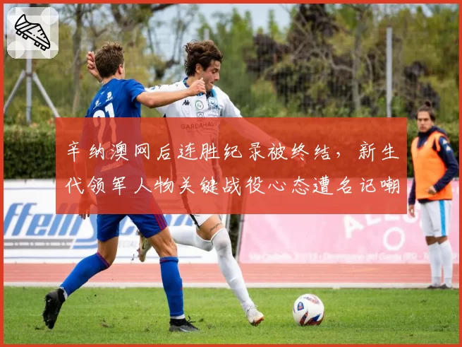 辛纳澳网后连胜纪录被终结，新生代领军人物关键战役心态遭名记嘲讽