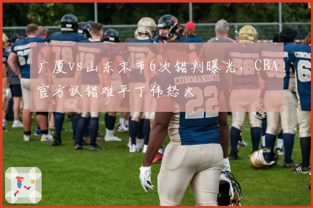广厦vs山东末节6次错判曝光,CBA官方认错难平丁伟怒火