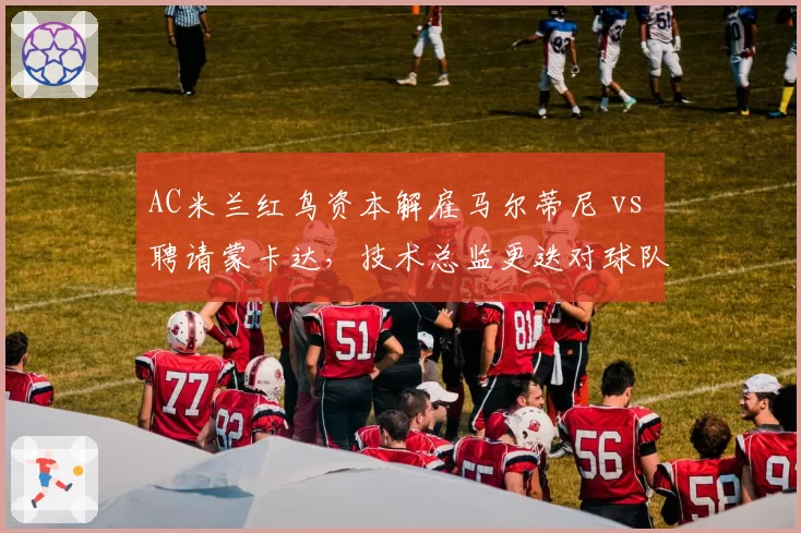 AC米兰红鸟资本解雇马尔蒂尼 vs 聘请蒙卡达，技术总监更迭对球队引援影响