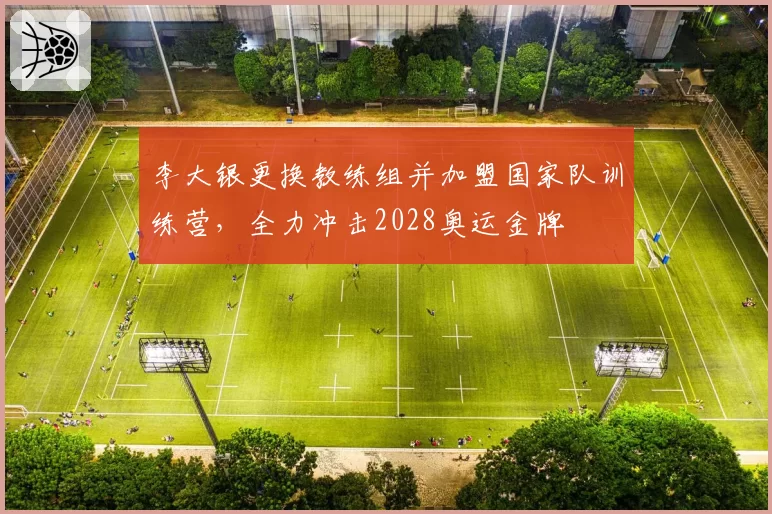 李大银更换教练组并加盟国家队训练营，全力冲击2028奥运金牌