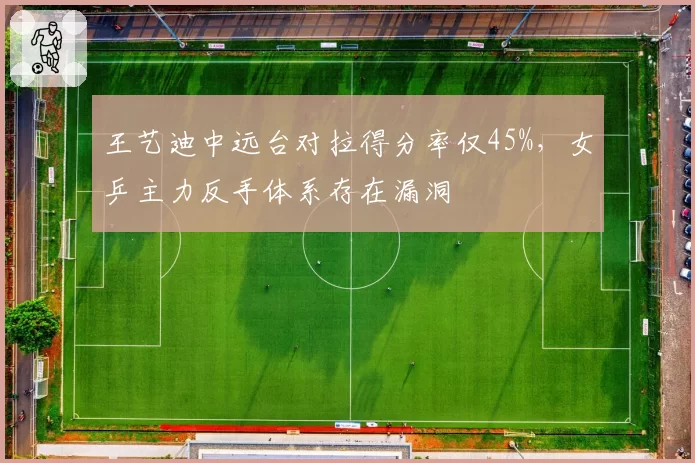 王艺迪中远台对拉得分率仅45%,女乒主力反手体系存在漏洞