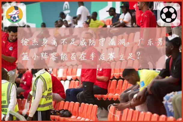 徐杰身高不足成防守漏洞，广东男篮小阵容能否在季后赛立足？