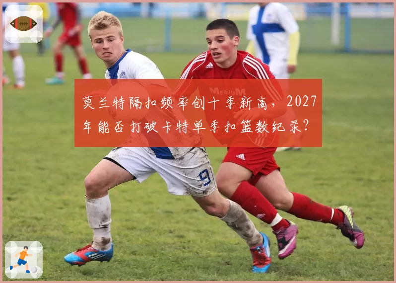 莫兰特隔扣频率创十季新高,2027年能否打破卡特单季扣篮数纪录?