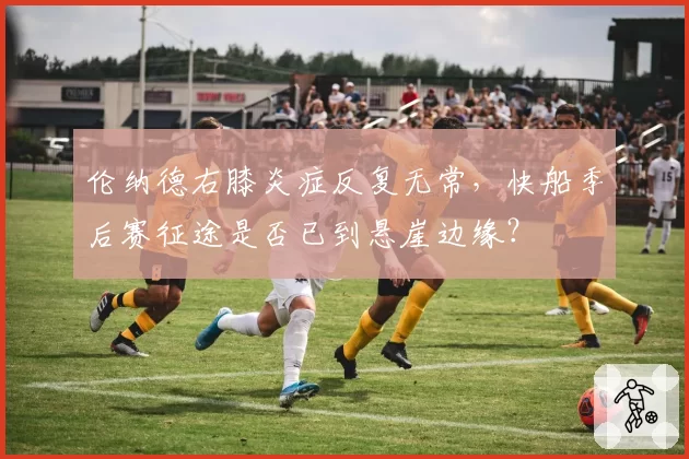 伦纳德右膝炎症反复无常,快船季后赛征途是否已到悬崖边缘?