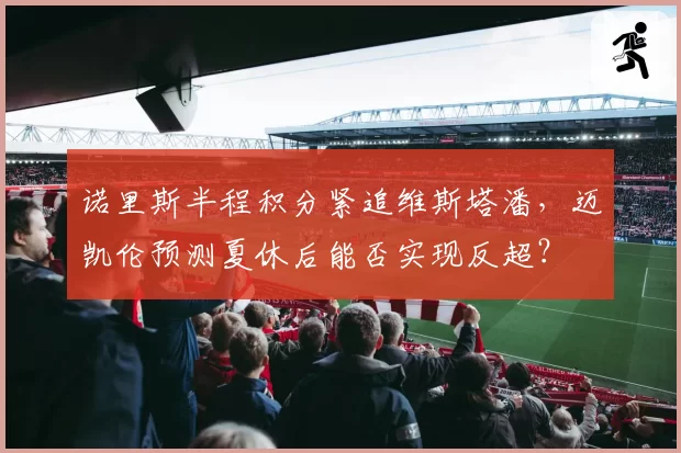 诺里斯半程积分紧追维斯塔潘，迈凯伦预测夏休后能否实现反超？