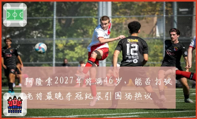 阿隆索2027年将满46岁,能否打破老将最晚夺冠纪录引围场热议