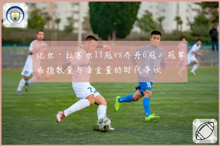 比尔·拉塞尔11冠vs乔丹6冠，冠军戒指数量与含金量的时代争议