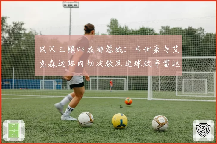 武汉三镇vs成都蓉城：韦世豪与艾克森边路内切次数及进球效率雷达图对比