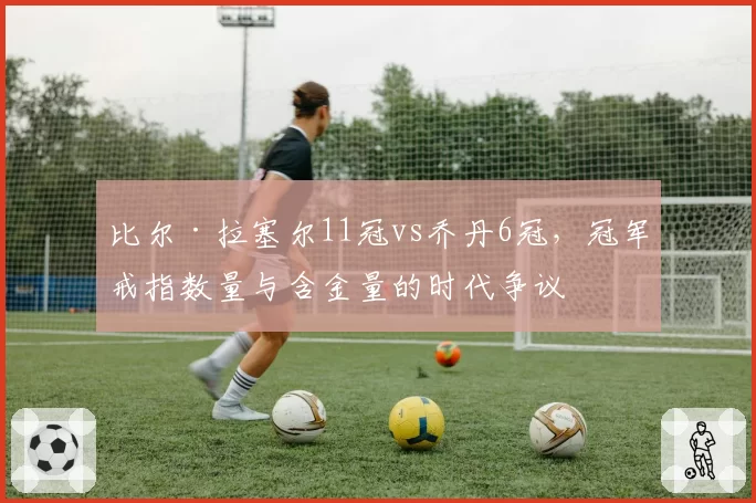 比尔·拉塞尔11冠vs乔丹6冠，冠军戒指数量与含金量的时代争议