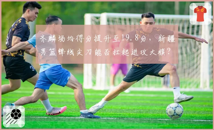 齐麟场均得分提升至19.8分，新疆男篮锋线尖刀能否扛起进攻大旗？
