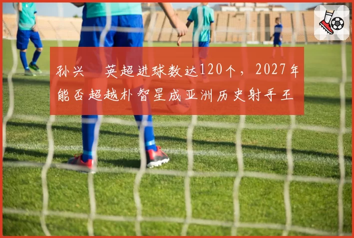 孙兴慜英超进球数达120个，2027年能否超越朴智星成亚洲历史射手王？