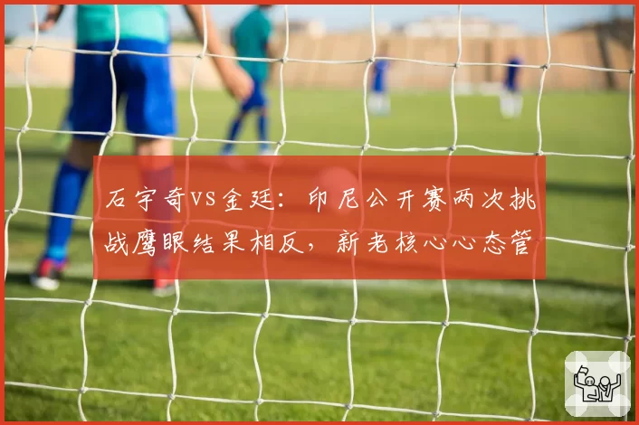 石宇奇vs金廷:印尼公开赛两次挑战鹰眼结果相反,新老核心心态管理天差地别