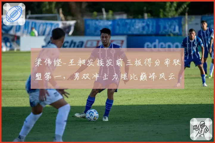 梁伟铿_王昶发接发前三板得分率联盟第一，男双冲击力堪比巅峰风云组合