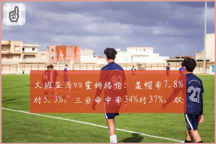 文班亚马vs霍姆格伦:盖帽率7.8%对5.3%,三分命中率34%对37%,双塔风格迥异