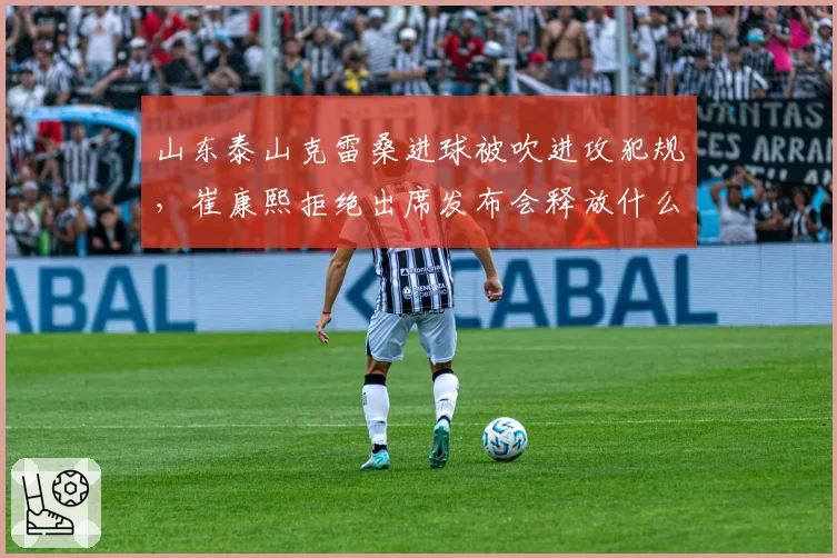山东泰山克雷桑进球被吹进攻犯规，崔康熙拒绝出席发布会释放什么信号？