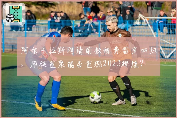 阿尔卡拉斯聘请前教练费雷罗回归，师徒重聚能否重现2023辉煌？