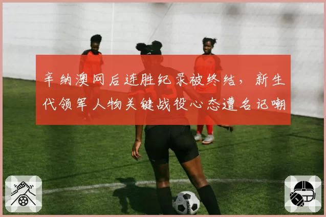 辛纳澳网后连胜纪录被终结，新生代领军人物关键战役心态遭名记嘲讽