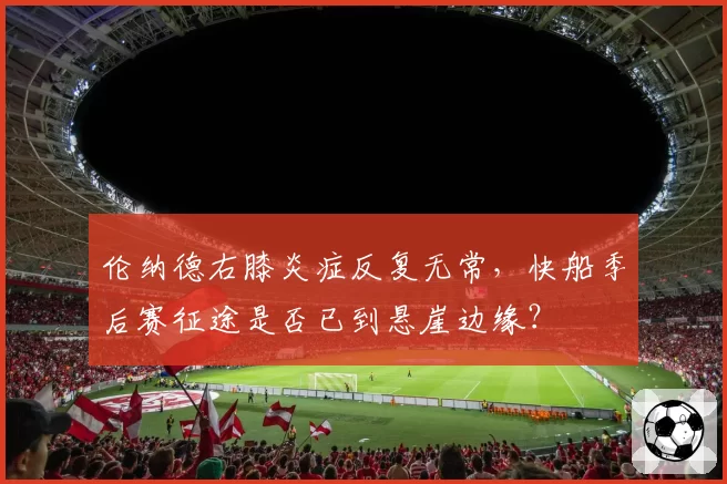 伦纳德右膝炎症反复无常，快船季后赛征途是否已到悬崖边缘？