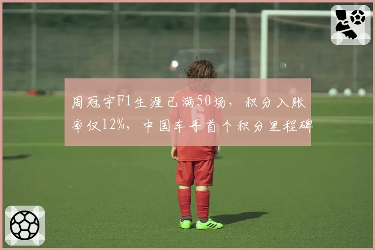 周冠宇F1生涯已满50场，积分入账率仅12%，中国车手首个积分里程碑何时到来？