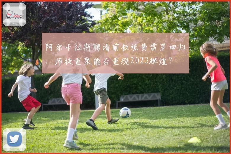 阿尔卡拉斯聘请前教练费雷罗回归，师徒重聚能否重现2023辉煌？