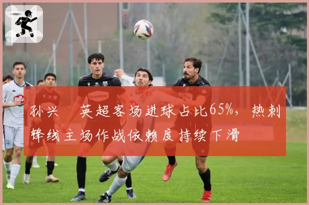 孙兴慜英超客场进球占比65%，热刺锋线主场作战依赖度持续下滑