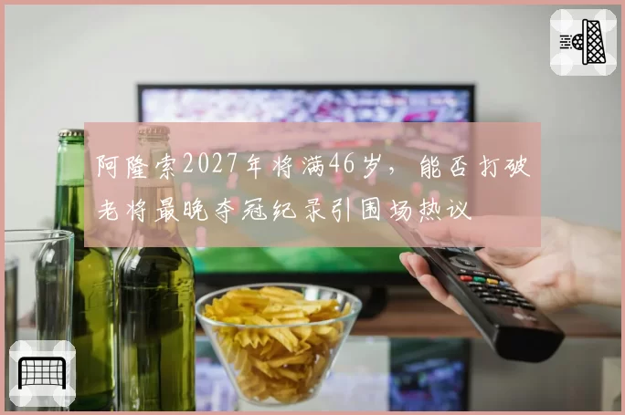 阿隆索2027年将满46岁，能否打破老将最晚夺冠纪录引围场热议