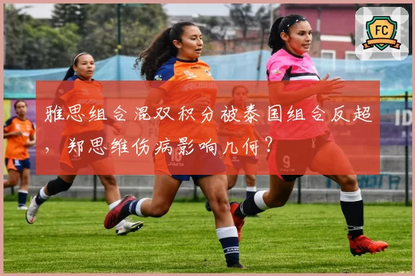 雅思组合混双积分被泰国组合反超，郑思维伤病影响几何？