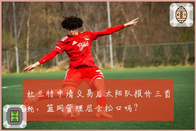 杜兰特申请交易后太阳队报价三首轮，篮网管理层会松口吗？