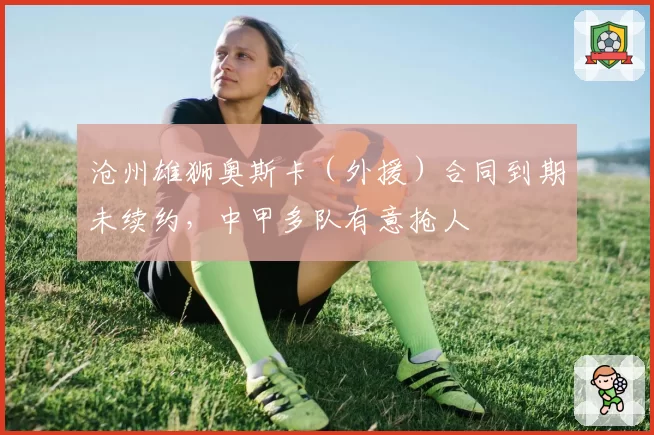 沧州雄狮奥斯卡（外援）合同到期未续约，中甲多队有意抢人