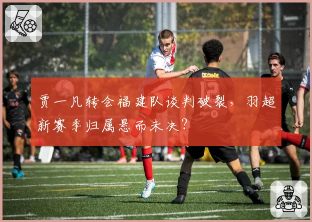 贾一凡转会福建队谈判破裂,羽超新赛季归属悬而未决?