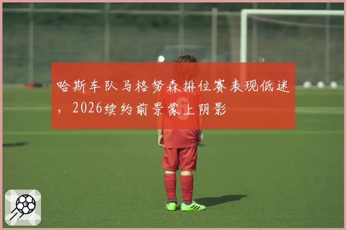 哈斯车队马格努森排位赛表现低迷，2026续约前景蒙上阴影