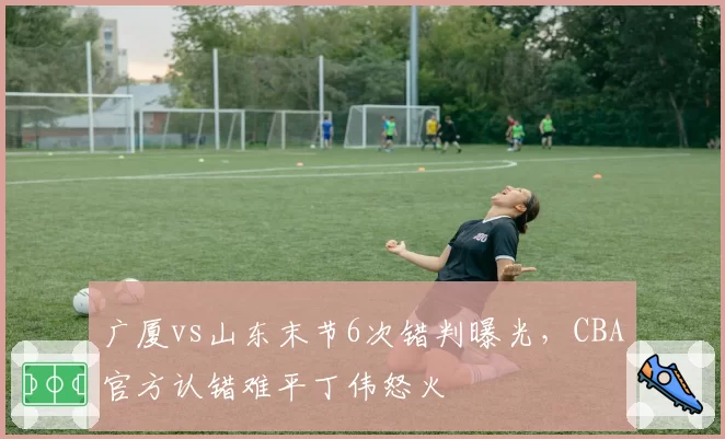 广厦vs山东末节6次错判曝光,CBA官方认错难平丁伟怒火