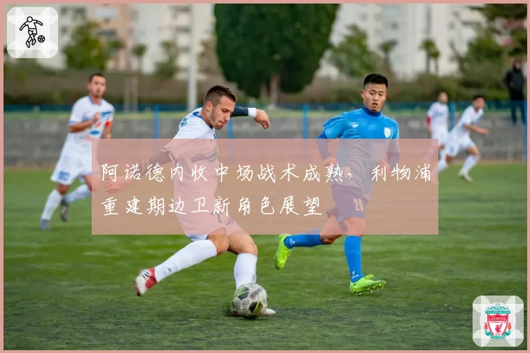 阿诺德内收中场战术成熟，利物浦重建期边卫新角色展望