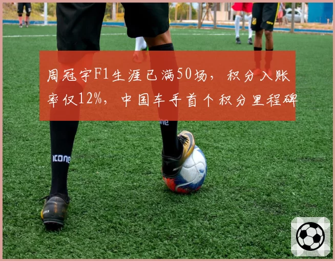 周冠宇F1生涯已满50场，积分入账率仅12%，中国车手首个积分里程碑何时到来？