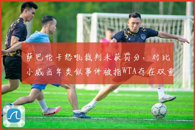 萨巴伦卡怒吼裁判未获罚分，对比小威当年类似事件被指WTA存在双重标准